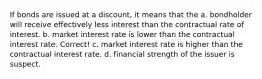 If bonds are issued at a discount, it means that the a. bondholder will receive effectively less interest than the contractual rate of interest. b. market interest rate is lower than the contractual interest rate. Correct! c. market interest rate is higher than the contractual interest rate. d. financial strength of the issuer is suspect.