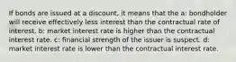 If bonds are issued at a discount, it means that the a: bondholder will receive effectively less interest than the contractual rate of interest. b: market interest rate is higher than the contractual interest rate. c: financial strength of the issuer is suspect. d: market interest rate is lower than the contractual interest rate.