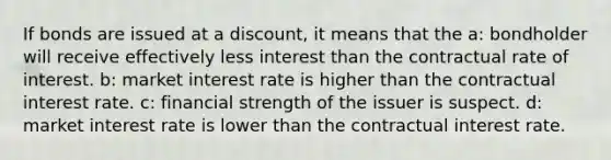 If bonds are issued at a discount, it means that the a: bondholder will receive effectively less interest than the contractual rate of interest. b: market interest rate is higher than the contractual interest rate. c: financial strength of the issuer is suspect. d: market interest rate is lower than the contractual interest rate.