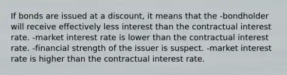 If bonds are issued at a discount, it means that the -bondholder will receive effectively less interest than the contractual interest rate. -market interest rate is lower than the contractual interest rate. -financial strength of the issuer is suspect. -market interest rate is higher than the contractual interest rate.