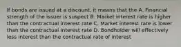 If bonds are issued at a discount, it means that the A. Financial strength of the issuer is suspect B. Market interest rate is higher than the contractual interest rate C. Market interest rate is lower than the contractual interest rate D. Bondholder will effectively less interest than the contractual rate of interest