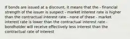 If bonds are issued at a discount, it means that the - financial strength of the issuer is suspect - market interest rate is higher than the contractual interest rate - none of these - market interest rate is lower than the contractual interest rate - bondholder will receive effectively less interest than the contractual rate of interest