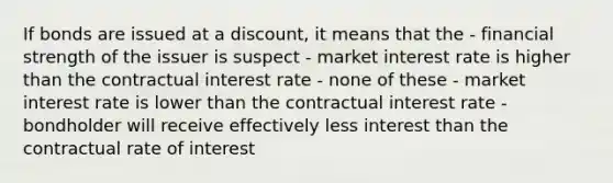 If bonds are issued at a discount, it means that the - financial strength of the issuer is suspect - market interest rate is higher than the contractual interest rate - none of these - market interest rate is lower than the contractual interest rate - bondholder will receive effectively less interest than the contractual rate of interest