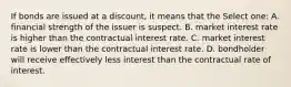 If bonds are issued at a discount, it means that the Select one: A. financial strength of the issuer is suspect. B. market interest rate is higher than the contractual interest rate. C. market interest rate is lower than the contractual interest rate. D. bondholder will receive effectively less interest than the contractual rate of interest.