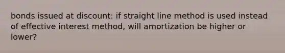 bonds issued at discount: if straight line method is used instead of effective interest method, will amortization be higher or lower?