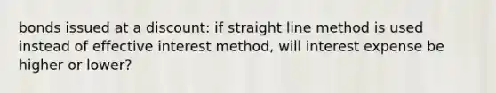 bonds issued at a discount: if straight line method is used instead of effective interest method, will interest expense be higher or lower?