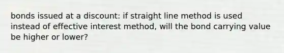 bonds issued at a discount: if straight line method is used instead of effective interest method, will the bond carrying value be higher or lower?