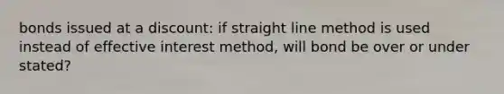 bonds issued at a discount: if straight line method is used instead of effective interest method, will bond be over or under stated?