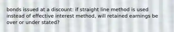 bonds issued at a discount: if straight line method is used instead of effective interest method, will retained earnings be over or under stated?