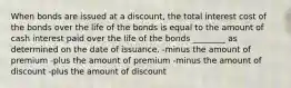 When bonds are issued at a discount, the total interest cost of the bonds over the life of the bonds is equal to the amount of cash interest paid over the life of the bonds ________ as determined on the date of issuance. -minus the amount of premium -plus the amount of premium -minus the amount of discount -plus the amount of discount