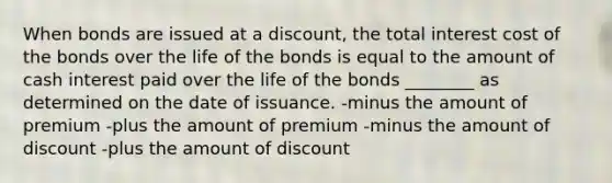 When bonds are issued at a discount, the total interest cost of the bonds over the life of the bonds is equal to the amount of cash interest paid over the life of the bonds ________ as determined on the date of issuance. -minus the amount of premium -plus the amount of premium -minus the amount of discount -plus the amount of discount