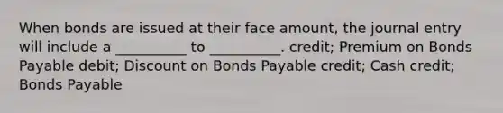 When bonds are issued at their face amount, the journal entry will include a __________ to __________. credit; Premium on Bonds Payable debit; Discount on Bonds Payable credit; Cash credit; Bonds Payable