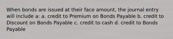 When bonds are issued at their face amount, the journal entry will include a: a. credit to Premium on Bonds Payable b. credit to Discount on Bonds Payable c. credit to cash d. credit to Bonds Payable