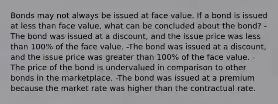 Bonds may not always be issued at face value. If a bond is issued at less than face value, what can be concluded about the bond? -The bond was issued at a discount, and the issue price was less than 100% of the face value. -The bond was issued at a discount, and the issue price was greater than 100% of the face value. -The price of the bond is undervalued in comparison to other bonds in the marketplace. -The bond was issued at a premium because the market rate was higher than the contractual rate.