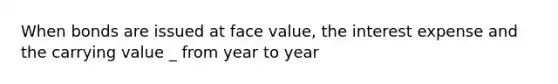 When bonds are issued at face value, the interest expense and the carrying value _ from year to year