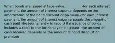 When bonds are issued at face value, _________ -for each interest payment, the amount of interest expense depends on the amortization of the bond discount or premium -for each interest payment, the amount of interest expense equals the amount of cash paid -the journal entry to record the issuance of bonds includes a debit to the bonds payable account -the amount of cash received depends on the amount of bond discount or premium