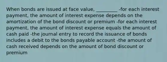 When bonds are issued at face value, _________ -for each interest payment, the amount of interest expense depends on the amortization of the bond discount or premium -for each interest payment, the amount of interest expense equals the amount of cash paid -the journal entry to record the issuance of bonds includes a debit to the bonds payable account -the amount of cash received depends on the amount of bond discount or premium