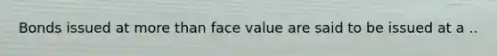 Bonds issued at more than face value are said to be issued at a ..