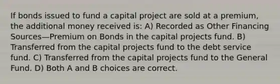 If bonds issued to fund a capital project are sold at a premium, the additional money received is: A) Recorded as Other Financing Sources—Premium on Bonds in the capital projects fund. B) Transferred from the capital projects fund to the debt service fund. C) Transferred from the capital projects fund to the General Fund. D) Both A and B choices are correct.