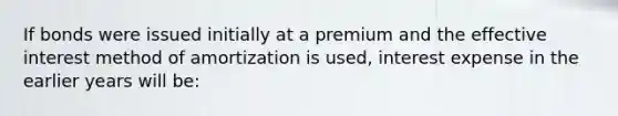 If bonds were issued initially at a premium and the effective interest method of amortization is used, interest expense in the earlier years will be: