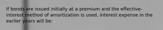 If bonds are issued initially at a premium and the effective-interest method of amortization is used, interest expense in the earlier years will be: