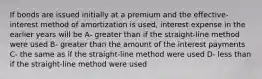 If bonds are issued initially at a premium and the effective-interest method of amortization is used, interest expense in the earlier years will be A- greater than if the straight-line method were used B- greater than the amount of the interest payments C- the same as if the straight-line method were used D- less than if the straight-line method were used