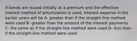 If bonds are issued initially at a premium and the effective-interest method of amortization is used, interest expense in the earlier years will be A- greater than if the straight-line method were used B- greater than the amount of the interest payments C- the same as if the straight-line method were used D- less than if the straight-line method were used