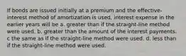 If bonds are issued initially at a premium and the effective-interest method of amortization is used, interest expense in the earlier years will be a. greater than if the straight-line method were used. b. greater than the amount of the interest payments. c the same as if the straight-line method were used. d. less than if the straight-line method were used.