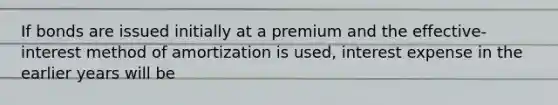 If bonds are issued initially at a premium and the effective-interest method of amortization is used, interest expense in the earlier years will be