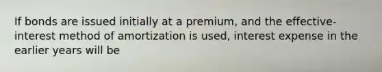 If bonds are issued initially at a premium, and the effective-interest method of amortization is used, interest expense in the earlier years will be