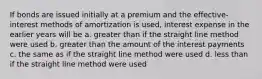 If bonds are issued initially at a premium and the effective-interest methods of amortization is used, interest expense in the earlier years will be a. greater than if the straight line method were used b. greater than the amount of the interest payments c. the same as if the straight line method were used d. less than if the straight line method were used