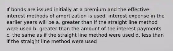 If bonds are issued initially at a premium and the effective-interest methods of amortization is used, interest expense in the earlier years will be a. greater than if the straight line method were used b. greater than the amount of the interest payments c. the same as if the straight line method were used d. less than if the straight line method were used