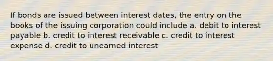 If bonds are issued between interest dates, the entry on the books of the issuing corporation could include a. debit to interest payable b. credit to interest receivable c. credit to interest expense d. credit to unearned interest