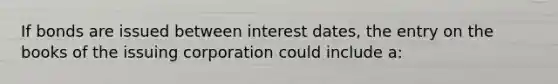 If bonds are issued between interest dates, the entry on the books of the issuing corporation could include a: