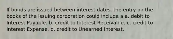 If bonds are issued between interest dates, the entry on the books of the issuing corporation could include a a. debit to Interest Payable. b. credit to Interest Receivable. c. credit to Interest Expense. d. credit to Unearned Interest.