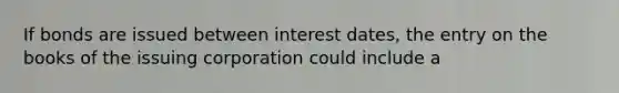 If bonds are issued between interest dates, the entry on the books of the issuing corporation could include a