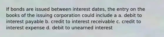 If bonds are issued between interest dates, the entry on the books of the issuing corporation could include a a. debit to interest payable b. credit to interest receivable c. credit to interest expense d. debit to unearned interest