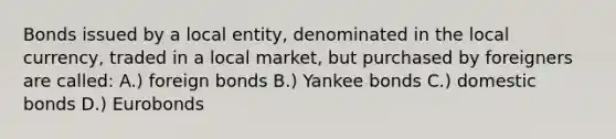 Bonds issued by a local​ entity, denominated in the local​ currency, traded in a local​ market, but purchased by foreigners are​ called: A.) foreign bonds B.) Yankee bonds C.) domestic bonds D.) Eurobonds