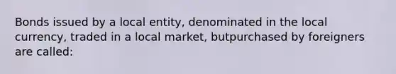 Bonds issued by a local entity, denominated in the local currency, traded in a local market, butpurchased by foreigners are called: