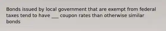 Bonds issued by local government that are exempt from federal taxes tend to have ___ coupon rates than otherwise similar bonds