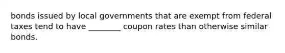 bonds issued by local governments that are exempt from federal taxes tend to have ________ coupon rates than otherwise similar bonds.