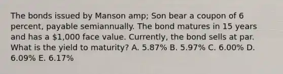 The bonds issued by Manson amp; Son bear a coupon of 6 percent, payable semiannually. The bond matures in 15 years and has a 1,000 face value. Currently, the bond sells at par. What is the yield to maturity? A. 5.87% B. 5.97% C. 6.00% D. 6.09% E. 6.17%