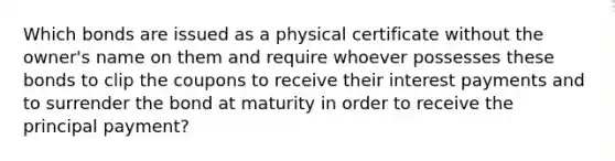 Which bonds are issued as a physical certificate without the owner's name on them and require whoever possesses these bonds to clip the coupons to receive their interest payments and to surrender the bond at maturity in order to receive the principal payment?