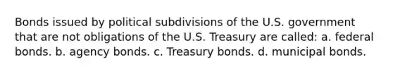 Bonds issued by political subdivisions of the U.S. government that are not obligations of the U.S. Treasury are called: a. federal bonds. b. agency bonds. c. Treasury bonds. d. municipal bonds.