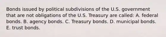 Bonds issued by political subdivisions of the U.S. government that are not obligations of the U.S. Treasury are called: A. federal bonds. B. agency bonds. C. Treasury bonds. D. municipal bonds. E. trust bonds.