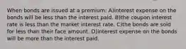 When bonds are issued at a premium: A)interest expense on the bonds will be less than the interest paid. B)the coupon interest rate is less than the market interest rate. C)the bonds are sold for less than their face amount. D)interest expense on the bonds will be more than the interest paid.