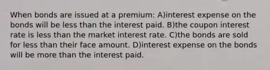 When bonds are issued at a premium: A)interest expense on the bonds will be less than the interest paid. B)the coupon interest rate is less than the market interest rate. C)the bonds are sold for less than their face amount. D)interest expense on the bonds will be more than the interest paid.