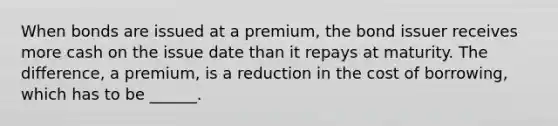 When bonds are issued at a premium, the bond issuer receives more cash on the issue date than it repays at maturity. The difference, a premium, is a reduction in the cost of borrowing, which has to be ______.