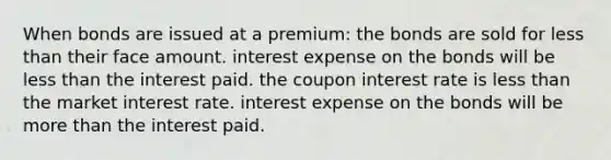 When bonds are issued at a premium: the bonds are sold for less than their face amount. interest expense on the bonds will be less than the interest paid. the coupon interest rate is less than the market interest rate. interest expense on the bonds will be more than the interest paid.