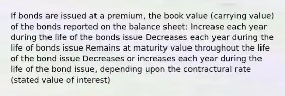 If bonds are issued at a premium, the book value (carrying value) of the bonds reported on the balance sheet: Increase each year during the life of the bonds issue Decreases each year during the life of bonds issue Remains at maturity value throughout the life of the bond issue Decreases or increases each year during the life of the bond issue, depending upon the contractural rate (stated value of interest)